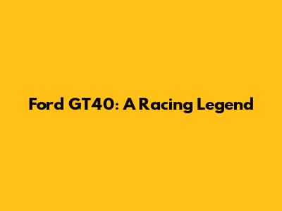 Ford GT40: A Racing Legend