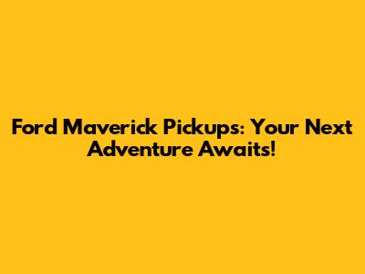 Ford Maverick Pickups: Your Next Adventure Awaits!