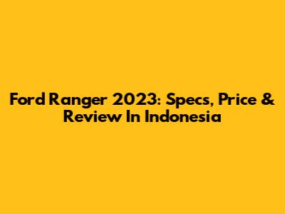 Ford Ranger 2023: Specs, Price & Review In Indonesia