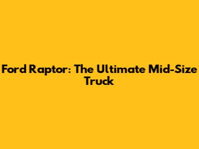 Ford Raptor: The Ultimate Mid-Size Truck