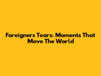 Foreigners' Tears: Moments That Move The World
