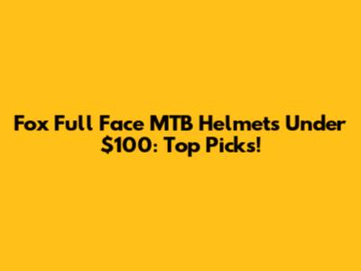 Fox Full Face MTB Helmets Under $100: Top Picks!