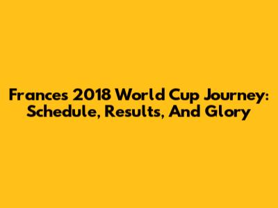 France's 2018 World Cup Journey: Schedule, Results, And Glory