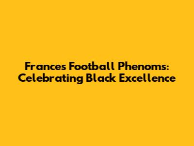 France's Football Phenoms: Celebrating Black Excellence