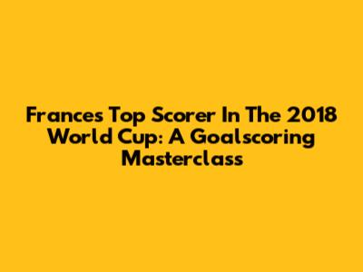 France's Top Scorer In The 2018 World Cup: A Goalscoring Masterclass