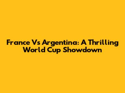 France Vs Argentina: A Thrilling World Cup Showdown