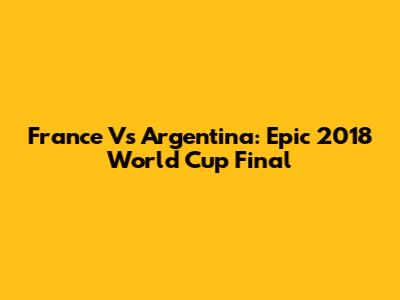 France Vs Argentina: Epic 2018 World Cup Final
