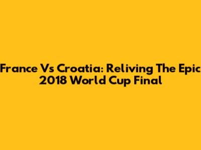 France Vs Croatia: Reliving The Epic 2018 World Cup Final