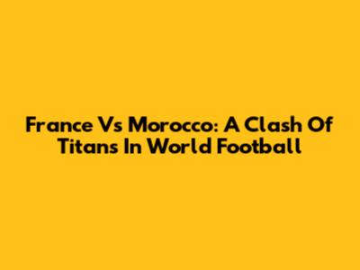 France Vs Morocco: A Clash Of Titans In World Football