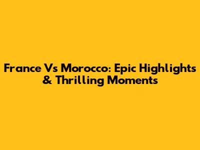France Vs Morocco: Epic Highlights & Thrilling Moments
