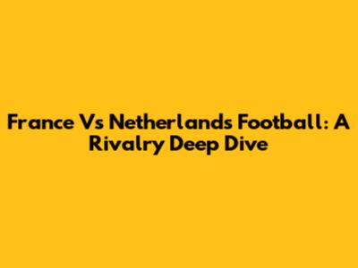 France Vs Netherlands Football: A Rivalry Deep Dive