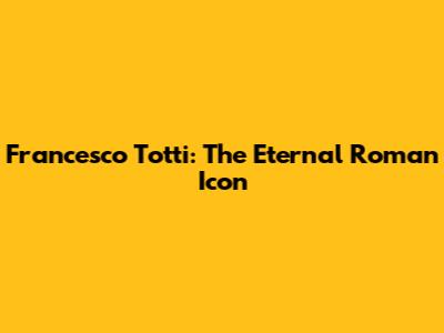 Francesco Totti: The Eternal Roman Icon