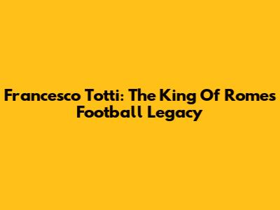 Francesco Totti: The King Of Rome's Football Legacy