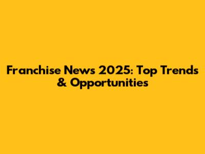 Franchise News 2025: Top Trends & Opportunities