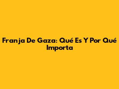 Franja De Gaza: Qué Es Y Por Qué Importa