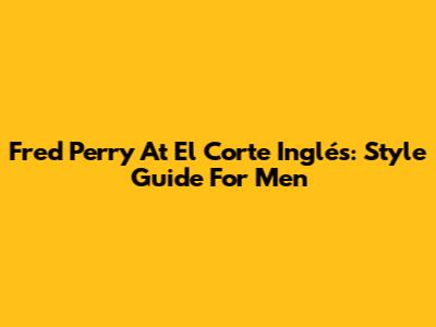 Fred Perry At El Corte Inglés: Style Guide For Men