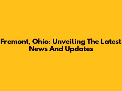 Fremont, Ohio: Unveiling The Latest News And Updates