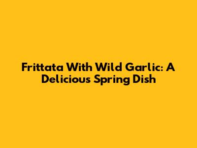 Frittata With Wild Garlic: A Delicious Spring Dish