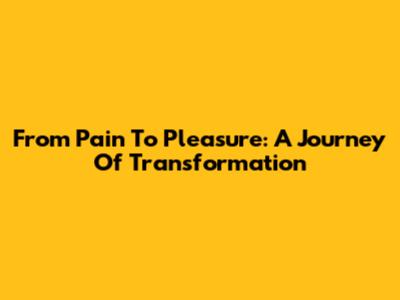 From Pain To Pleasure: A Journey Of Transformation