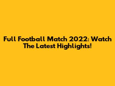 Full Football Match 2022: Watch The Latest Highlights!