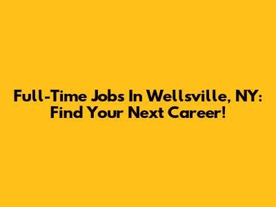 Full-Time Jobs In Wellsville, NY: Find Your Next Career!
