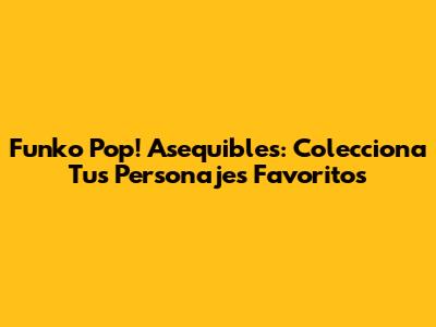 Funko Pop! Asequibles: Colecciona Tus Personajes Favoritos