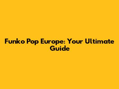 Funko Pop Europe: Your Ultimate Guide