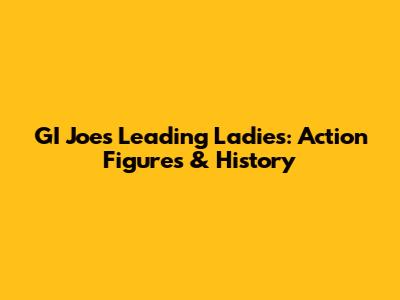 GI Joe's Leading Ladies: Action Figures & History