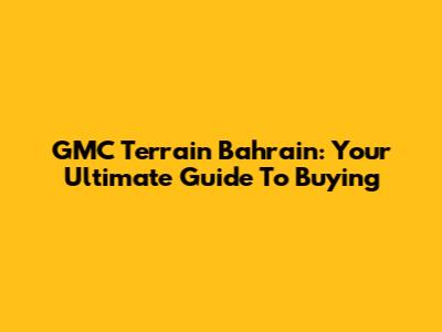 GMC Terrain Bahrain: Your Ultimate Guide To Buying