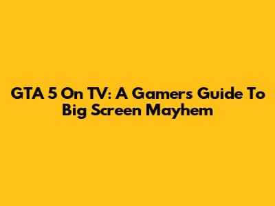 GTA 5 On TV: A Gamer's Guide To Big Screen Mayhem