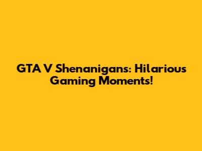 GTA V Shenanigans: Hilarious Gaming Moments!