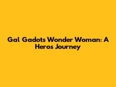 Gal Gadot's Wonder Woman: A Hero's Journey
