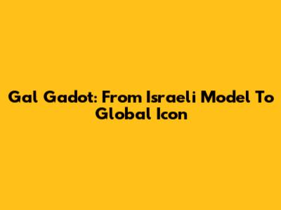 Gal Gadot: From Israeli Model To Global Icon