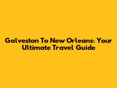 Galveston To New Orleans: Your Ultimate Travel Guide
