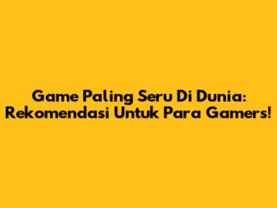Game Paling Seru Di Dunia: Rekomendasi Untuk Para Gamers!