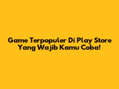 Game Terpopuler Di Play Store Yang Wajib Kamu Coba!