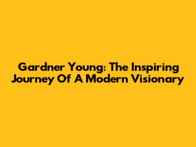 Gardner Young: The Inspiring Journey Of A Modern Visionary