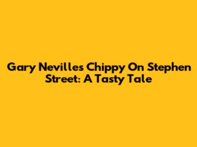 Gary Neville's Chippy On Stephen Street: A Tasty Tale