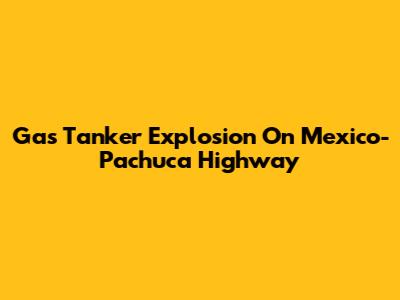 Gas Tanker Explosion On Mexico-Pachuca Highway