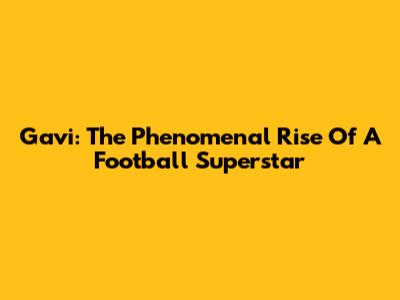 Gavi: The Phenomenal Rise Of A Football Superstar