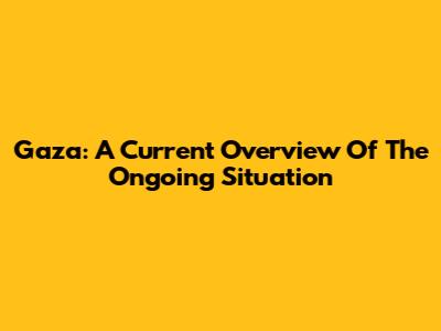 Gaza: A Current Overview Of The Ongoing Situation