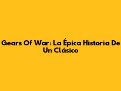 Gears Of War: La Épica Historia De Un Clásico
