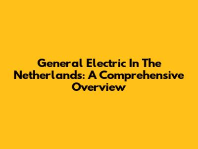 General Electric In The Netherlands: A Comprehensive Overview