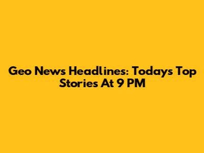 Geo News Headlines: Today's Top Stories At 9 PM