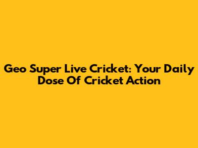 Geo Super Live Cricket: Your Daily Dose Of Cricket Action