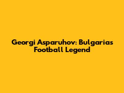 Georgi Asparuhov: Bulgaria's Football Legend