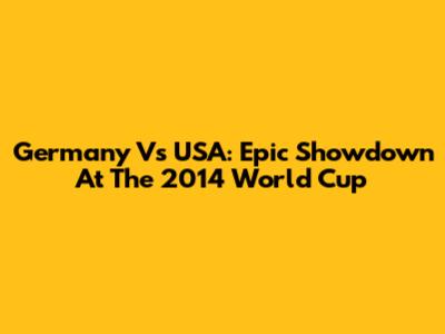 Germany Vs USA: Epic Showdown At The 2014 World Cup
