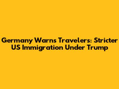 Germany Warns Travelers: Stricter US Immigration Under Trump