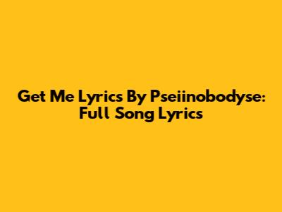 Get Me Lyrics By Pseiinobodyse: Full Song Lyrics