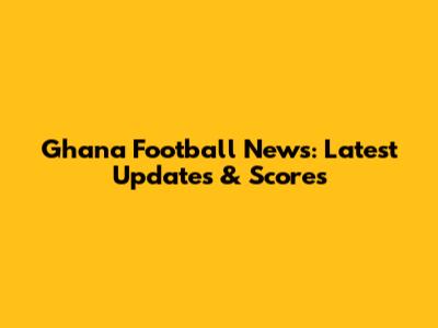 Ghana Football News: Latest Updates & Scores